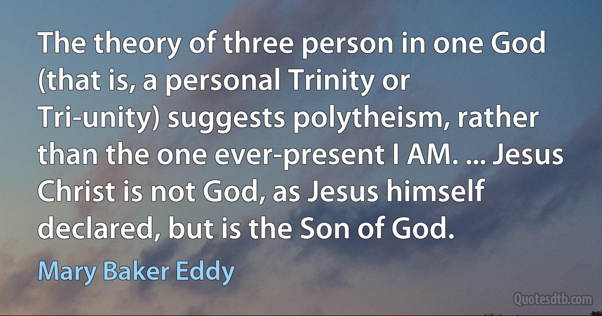 The theory of three person in one God (that is, a personal Trinity or Tri-unity) suggests polytheism, rather than the one ever-present I AM. ... Jesus Christ is not God, as Jesus himself declared, but is the Son of God. (Mary Baker Eddy)