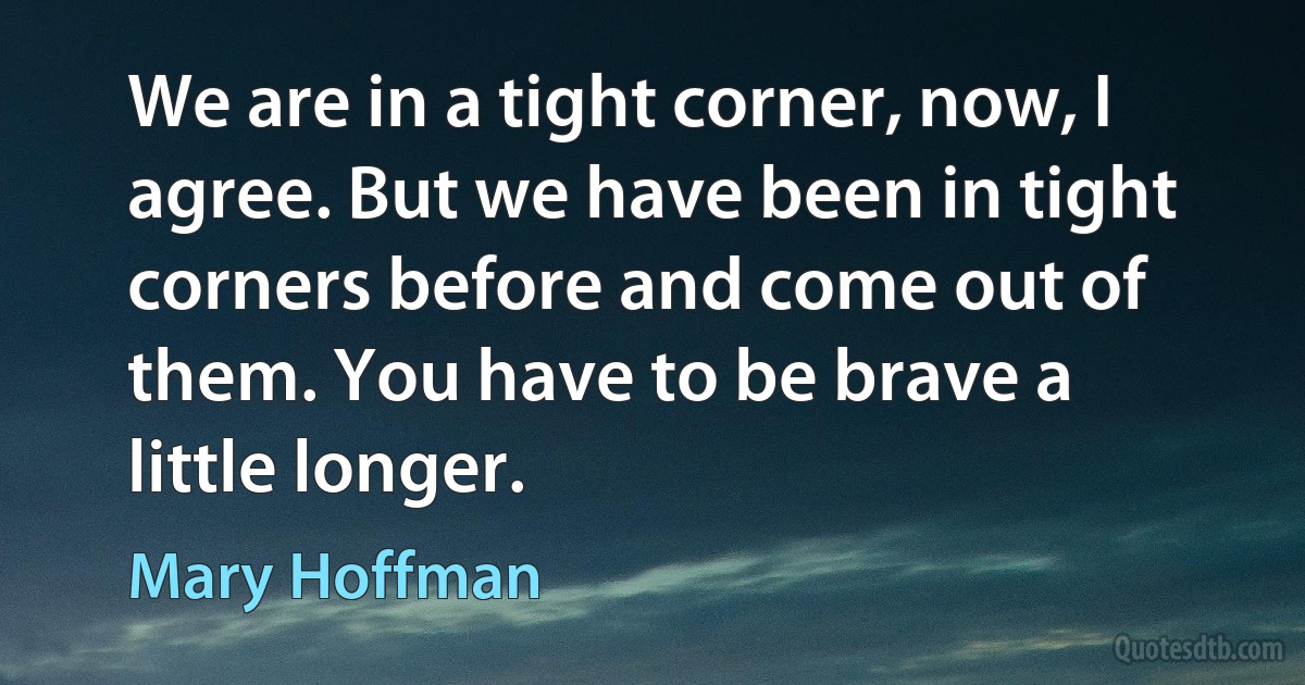 We are in a tight corner, now, I agree. But we have been in tight corners before and come out of them. You have to be brave a little longer. (Mary Hoffman)