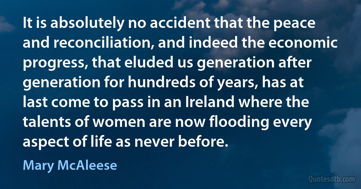 It is absolutely no accident that the peace and reconciliation, and indeed the economic progress, that eluded us generation after generation for hundreds of years, has at last come to pass in an Ireland where the talents of women are now flooding every aspect of life as never before. (Mary McAleese)