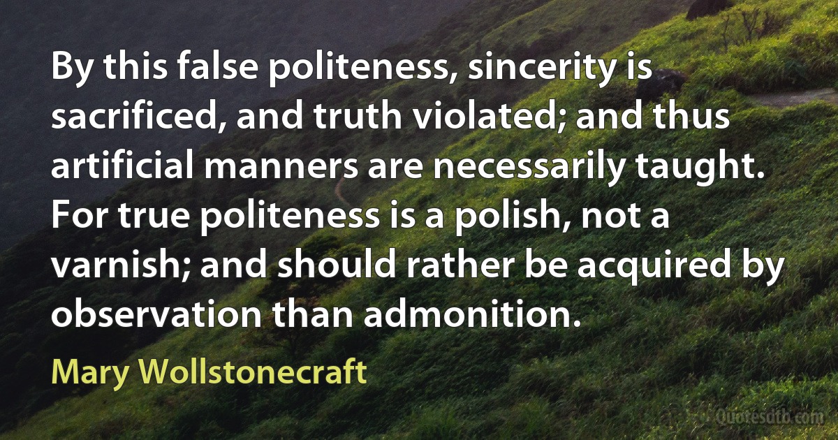 By this false politeness, sincerity is sacrificed, and truth violated; and thus artificial manners are necessarily taught. For true politeness is a polish, not a varnish; and should rather be acquired by observation than admonition. (Mary Wollstonecraft)