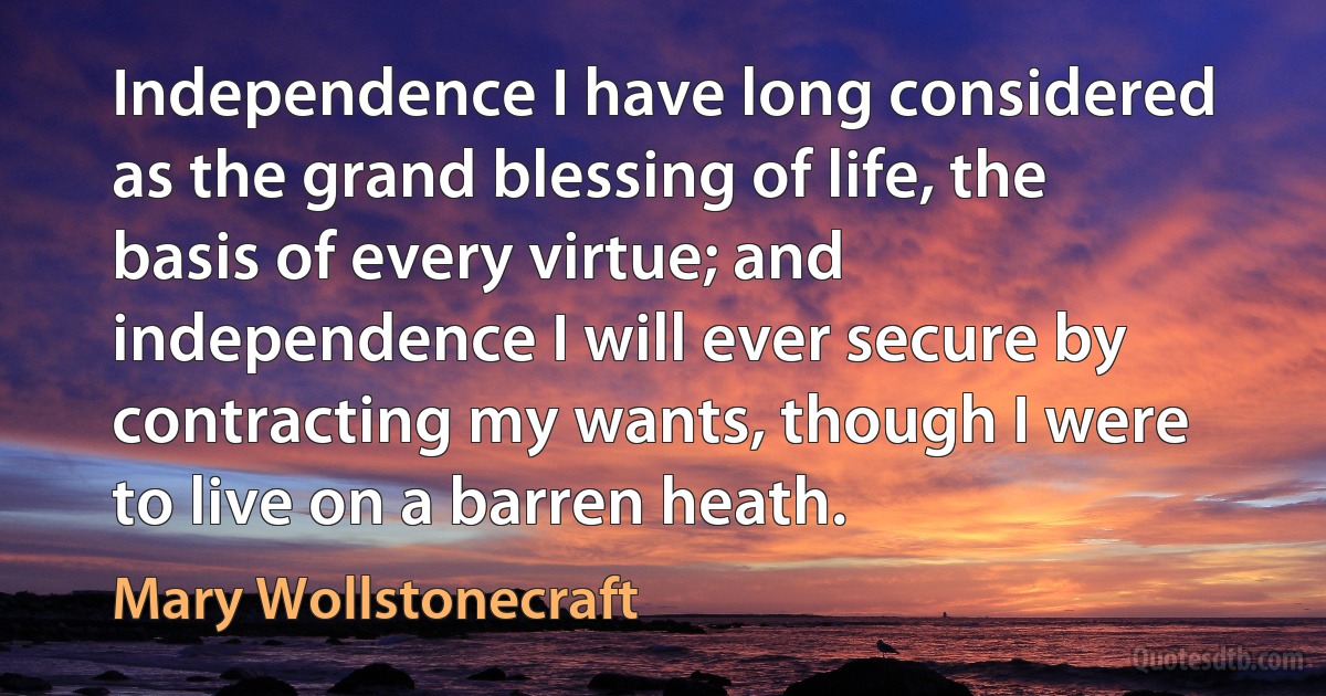 Independence I have long considered as the grand blessing of life, the basis of every virtue; and independence I will ever secure by contracting my wants, though I were to live on a barren heath. (Mary Wollstonecraft)