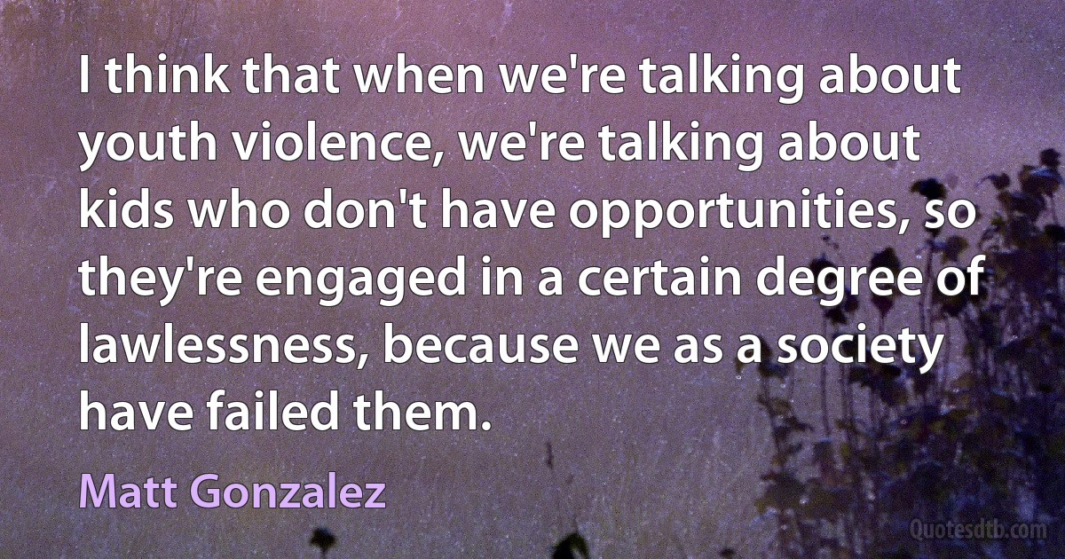 I think that when we're talking about youth violence, we're talking about kids who don't have opportunities, so they're engaged in a certain degree of lawlessness, because we as a society have failed them. (Matt Gonzalez)