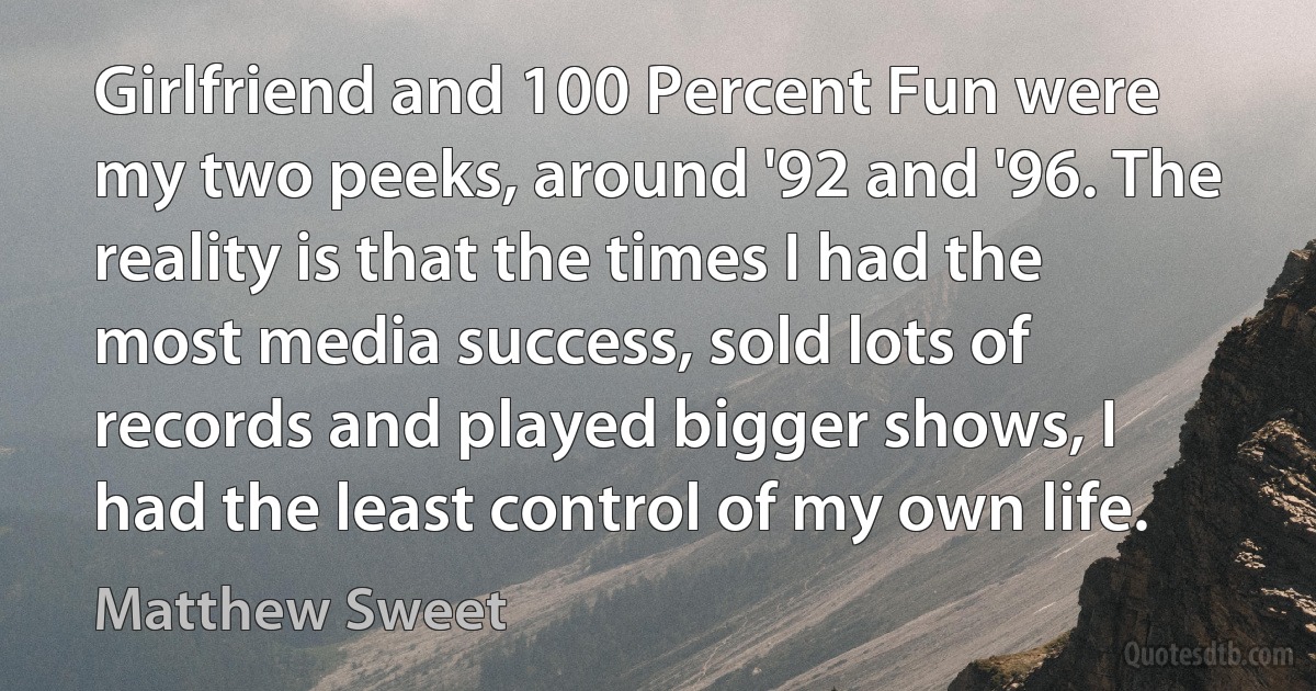 Girlfriend and 100 Percent Fun were my two peeks, around '92 and '96. The reality is that the times I had the most media success, sold lots of records and played bigger shows, I had the least control of my own life. (Matthew Sweet)