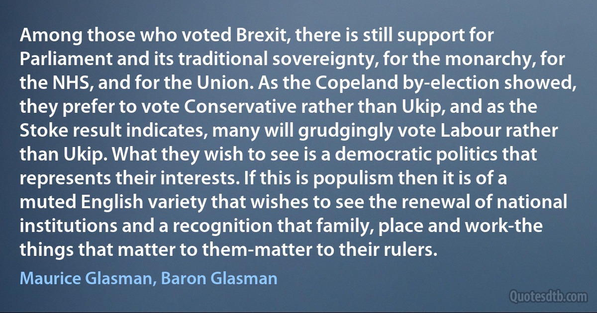 Among those who voted Brexit, there is still support for Parliament and its traditional sovereignty, for the monarchy, for the NHS, and for the Union. As the Copeland by-election showed, they prefer to vote Conservative rather than Ukip, and as the Stoke result indicates, many will grudgingly vote Labour rather than Ukip. What they wish to see is a democratic politics that represents their interests. If this is populism then it is of a muted English variety that wishes to see the renewal of national institutions and a recognition that family, place and work-the things that matter to them-matter to their rulers. (Maurice Glasman, Baron Glasman)