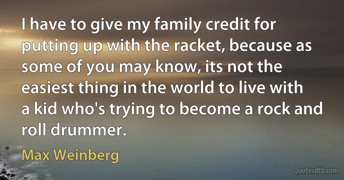 I have to give my family credit for putting up with the racket, because as some of you may know, its not the easiest thing in the world to live with a kid who's trying to become a rock and roll drummer. (Max Weinberg)