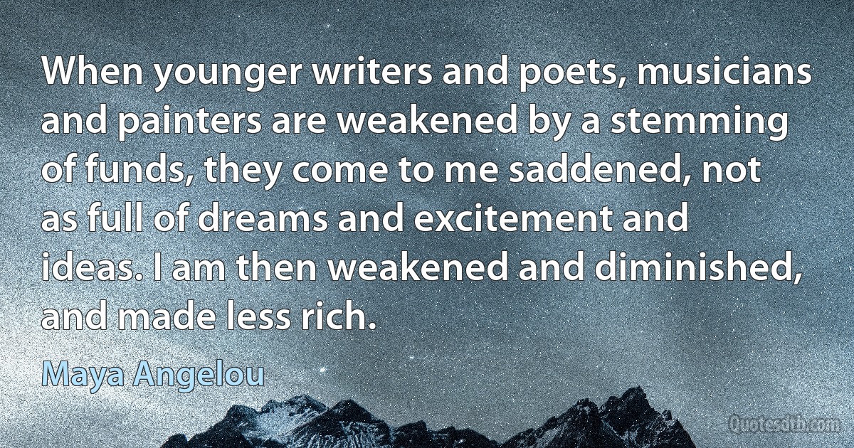 When younger writers and poets, musicians and painters are weakened by a stemming of funds, they come to me saddened, not as full of dreams and excitement and ideas. I am then weakened and diminished, and made less rich. (Maya Angelou)