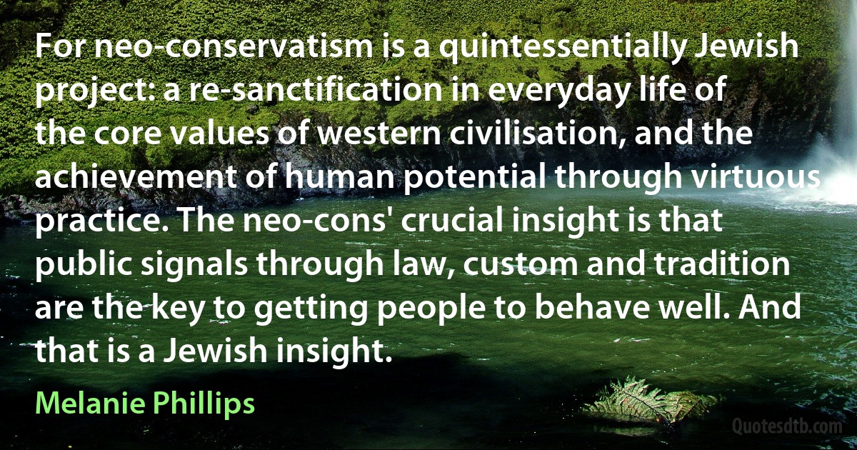 For neo-conservatism is a quintessentially Jewish project: a re-sanctification in everyday life of the core values of western civilisation, and the achievement of human potential through virtuous practice. The neo-cons' crucial insight is that public signals through law, custom and tradition are the key to getting people to behave well. And that is a Jewish insight. (Melanie Phillips)