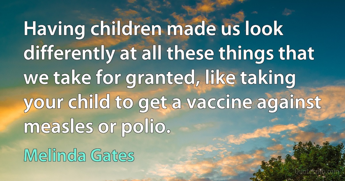 Having children made us look differently at all these things that we take for granted, like taking your child to get a vaccine against measles or polio. (Melinda Gates)