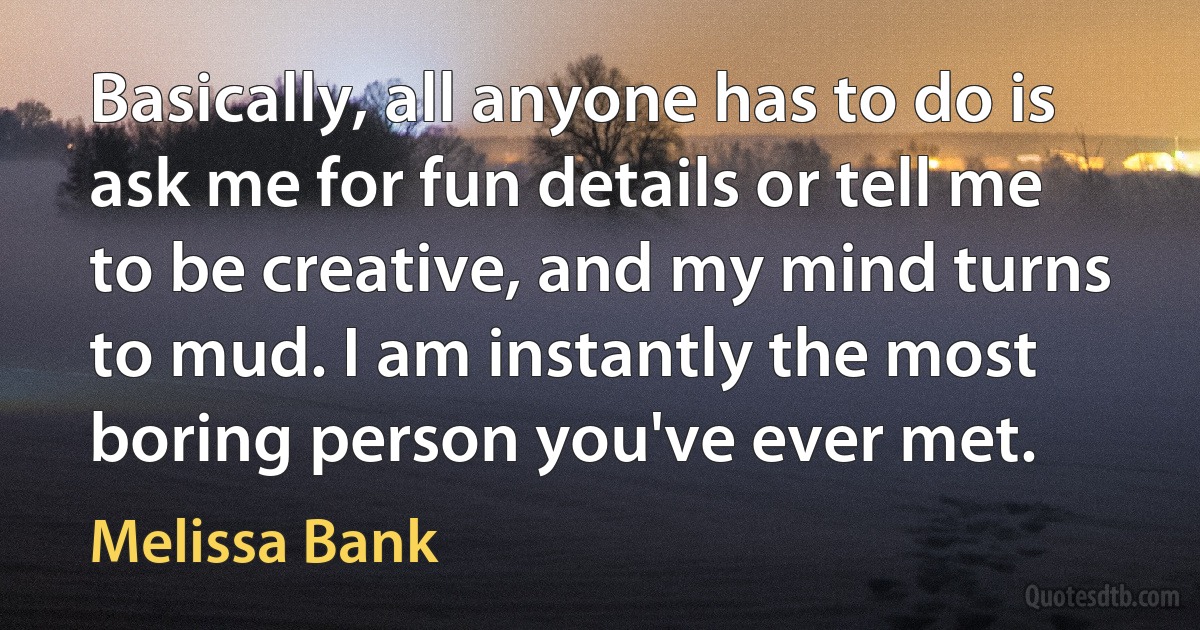 Basically, all anyone has to do is ask me for fun details or tell me to be creative, and my mind turns to mud. I am instantly the most boring person you've ever met. (Melissa Bank)