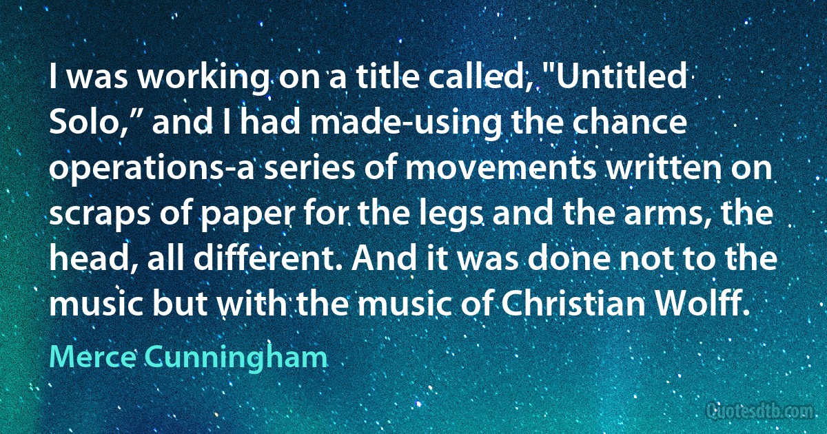 I was working on a title called, "Untitled Solo,” and I had made-using the chance operations-a series of movements written on scraps of paper for the legs and the arms, the head, all different. And it was done not to the music but with the music of Christian Wolff. (Merce Cunningham)