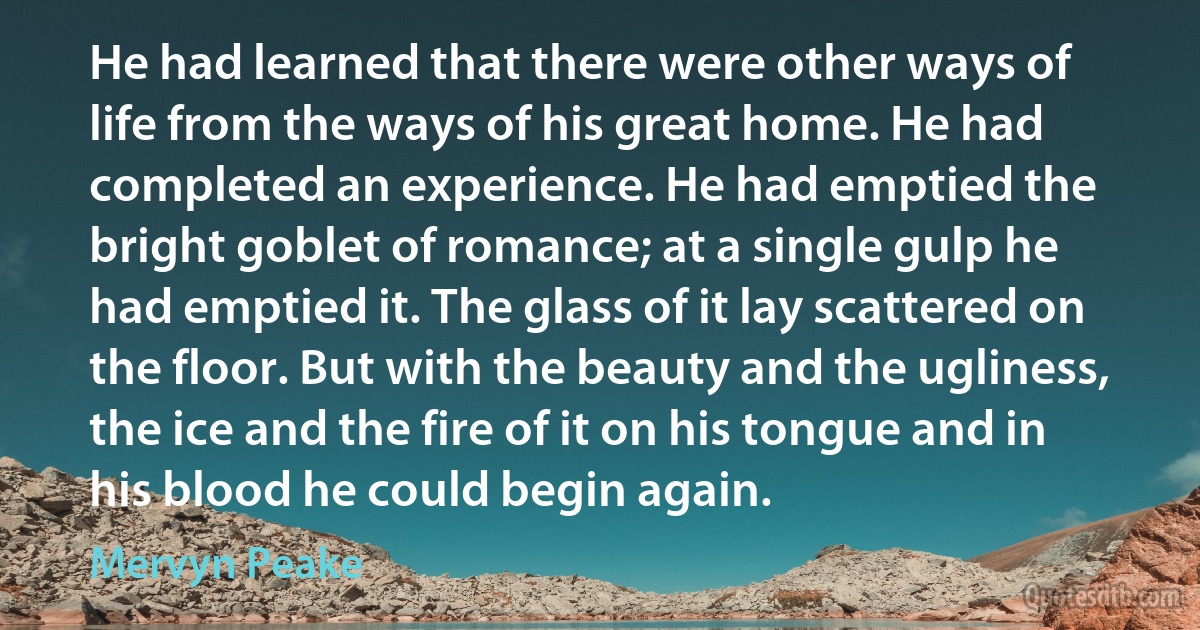 He had learned that there were other ways of life from the ways of his great home. He had completed an experience. He had emptied the bright goblet of romance; at a single gulp he had emptied it. The glass of it lay scattered on the floor. But with the beauty and the ugliness, the ice and the fire of it on his tongue and in his blood he could begin again. (Mervyn Peake)