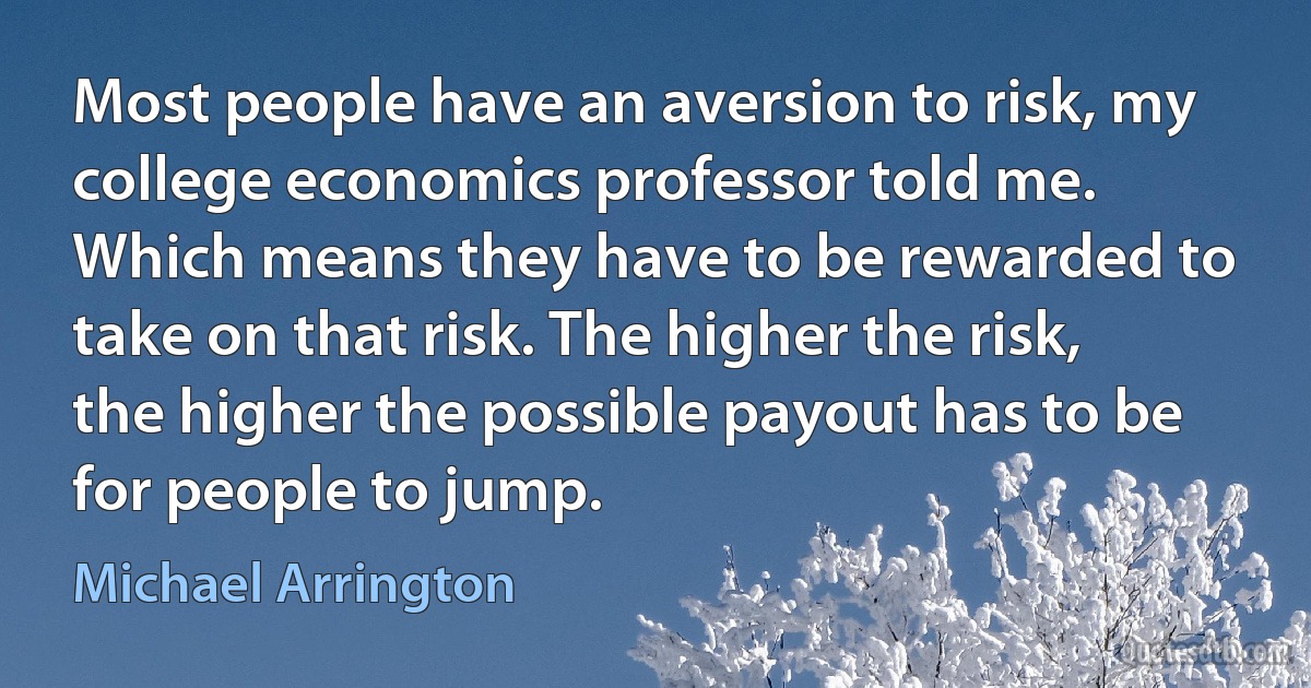 Most people have an aversion to risk, my college economics professor told me. Which means they have to be rewarded to take on that risk. The higher the risk, the higher the possible payout has to be for people to jump. (Michael Arrington)