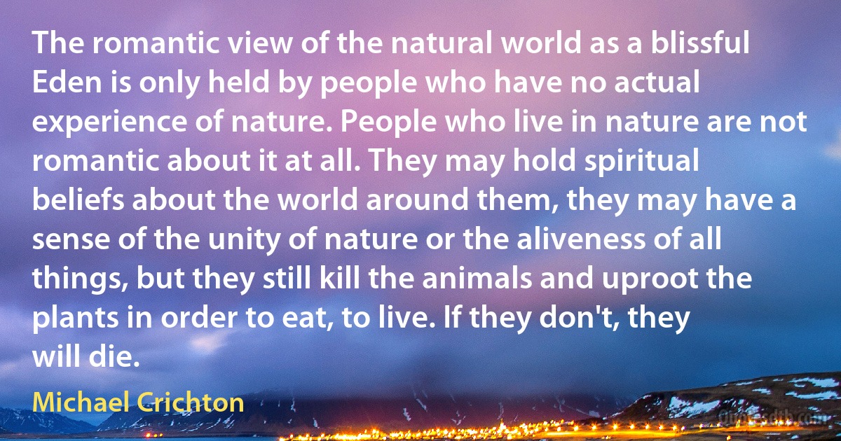 The romantic view of the natural world as a blissful Eden is only held by people who have no actual experience of nature. People who live in nature are not romantic about it at all. They may hold spiritual beliefs about the world around them, they may have a sense of the unity of nature or the aliveness of all things, but they still kill the animals and uproot the plants in order to eat, to live. If they don't, they will die. (Michael Crichton)