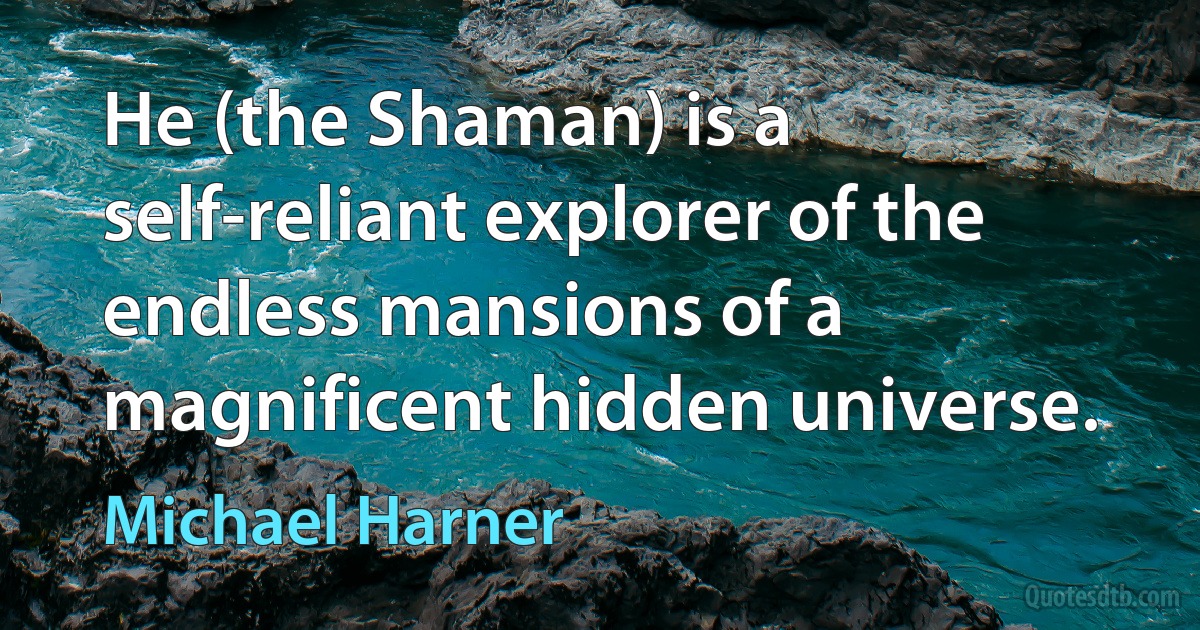 He (the Shaman) is a self-reliant explorer of the endless mansions of a magnificent hidden universe. (Michael Harner)