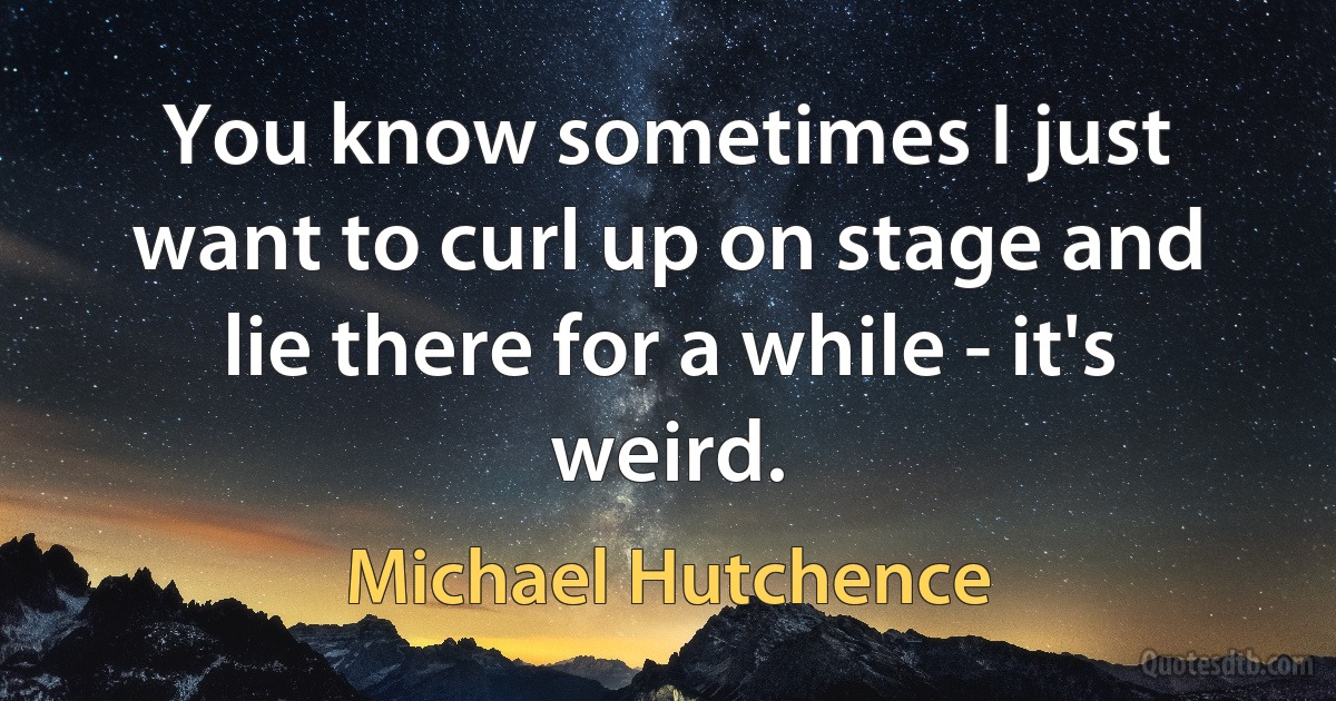 You know sometimes I just want to curl up on stage and lie there for a while - it's weird. (Michael Hutchence)