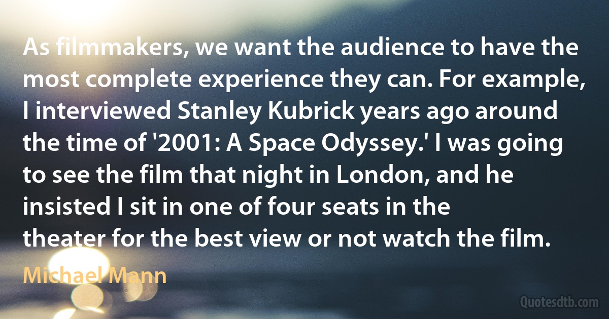 As filmmakers, we want the audience to have the most complete experience they can. For example, I interviewed Stanley Kubrick years ago around the time of '2001: A Space Odyssey.' I was going to see the film that night in London, and he insisted I sit in one of four seats in the theater for the best view or not watch the film. (Michael Mann)