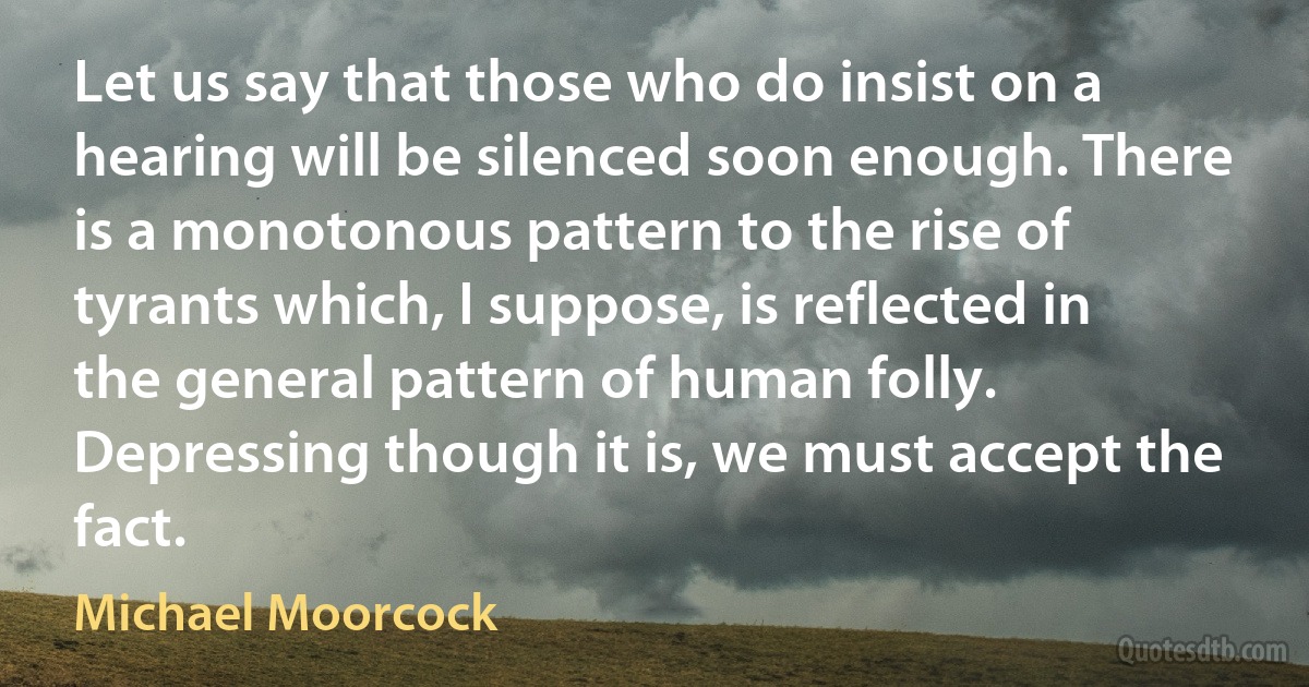 Let us say that those who do insist on a hearing will be silenced soon enough. There is a monotonous pattern to the rise of tyrants which, I suppose, is reflected in the general pattern of human folly. Depressing though it is, we must accept the fact. (Michael Moorcock)