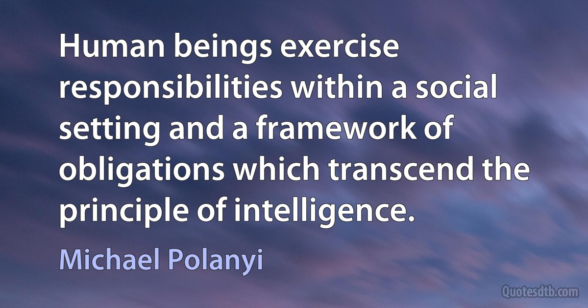 Human beings exercise responsibilities within a social setting and a framework of obligations which transcend the principle of intelligence. (Michael Polanyi)