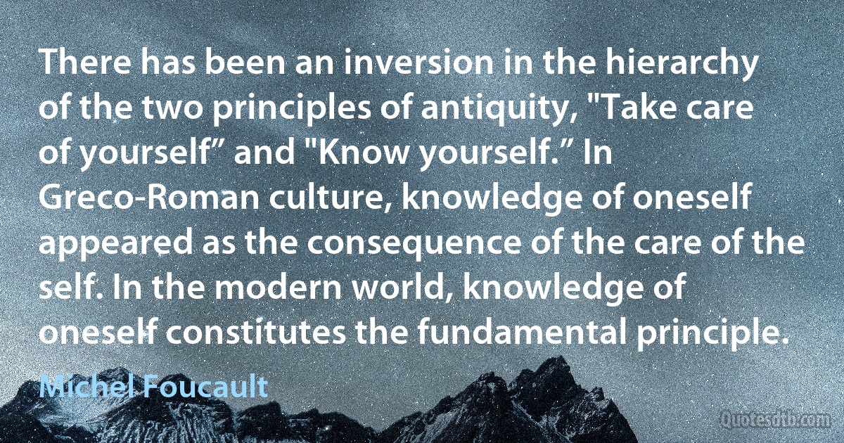 There has been an inversion in the hierarchy of the two principles of antiquity, "Take care of yourself” and "Know yourself.” In Greco-Roman culture, knowledge of oneself appeared as the consequence of the care of the self. In the modern world, knowledge of oneself constitutes the fundamental principle. (Michel Foucault)