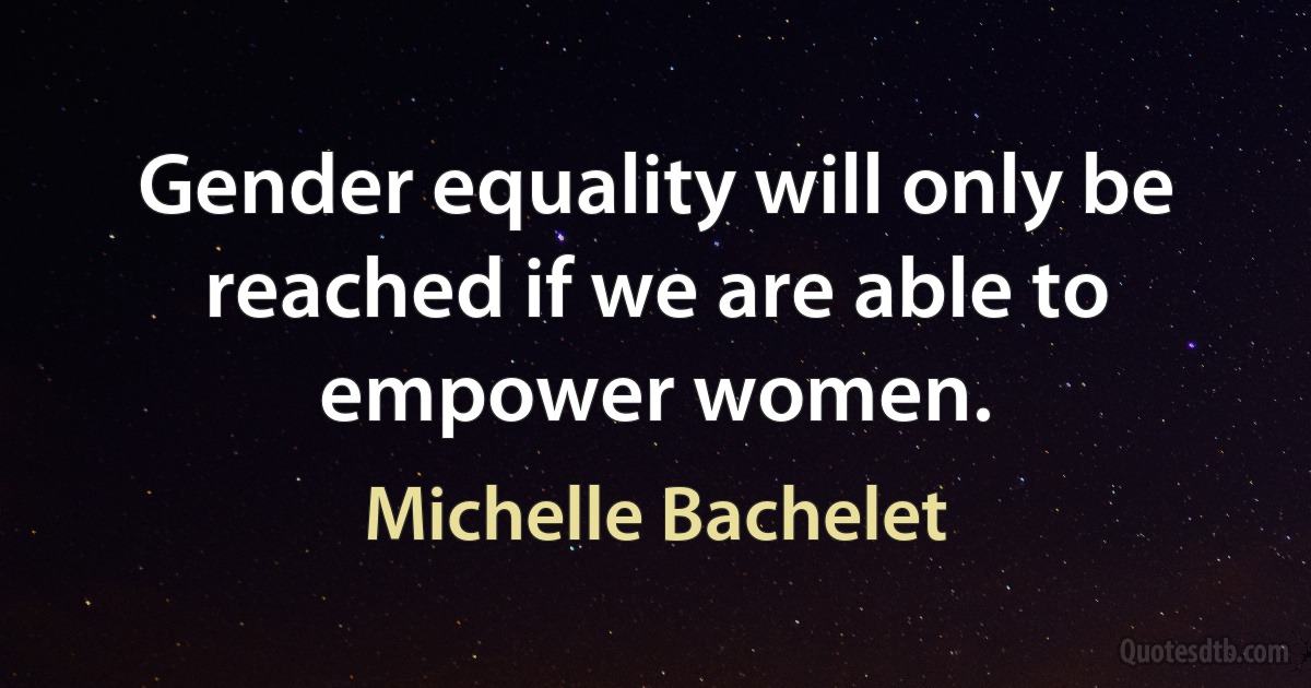 Gender equality will only be reached if we are able to empower women. (Michelle Bachelet)