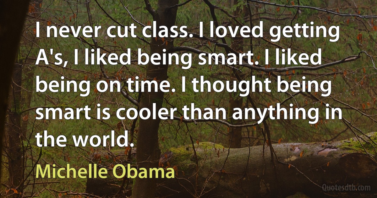 I never cut class. I loved getting A's, I liked being smart. I liked being on time. I thought being smart is cooler than anything in the world. (Michelle Obama)