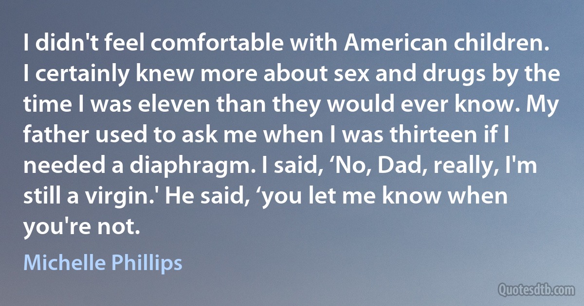 I didn't feel comfortable with American children. I certainly knew more about sex and drugs by the time I was eleven than they would ever know. My father used to ask me when I was thirteen if I needed a diaphragm. I said, ‘No, Dad, really, I'm still a virgin.' He said, ‘you let me know when you're not. (Michelle Phillips)