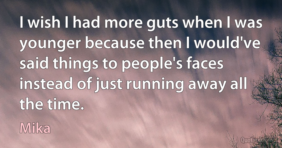 I wish I had more guts when I was younger because then I would've said things to people's faces instead of just running away all the time. (Mika)