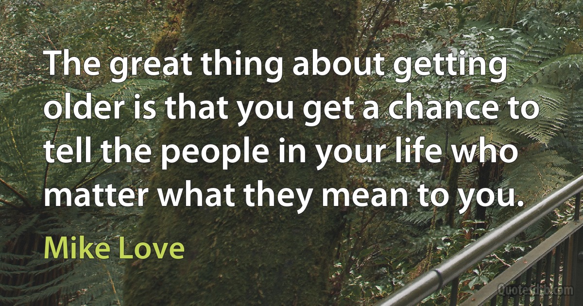 The great thing about getting older is that you get a chance to tell the people in your life who matter what they mean to you. (Mike Love)