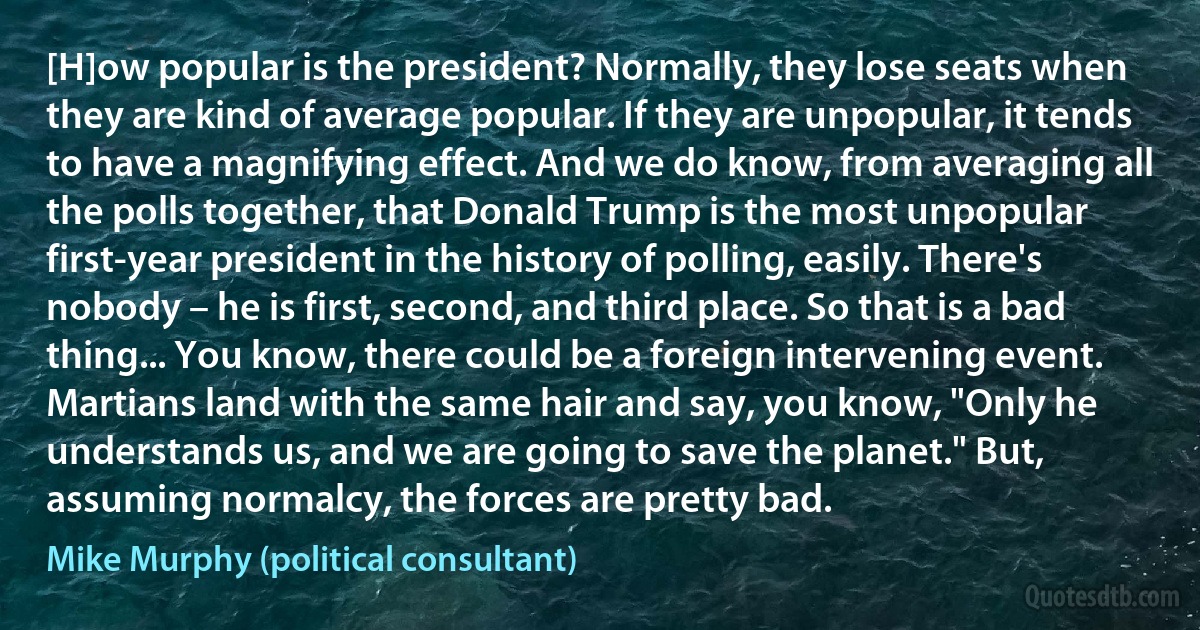 [H]ow popular is the president? Normally, they lose seats when they are kind of average popular. If they are unpopular, it tends to have a magnifying effect. And we do know, from averaging all the polls together, that Donald Trump is the most unpopular first-year president in the history of polling, easily. There's nobody – he is first, second, and third place. So that is a bad thing... You know, there could be a foreign intervening event. Martians land with the same hair and say, you know, "Only he understands us, and we are going to save the planet." But, assuming normalcy, the forces are pretty bad. (Mike Murphy (political consultant))