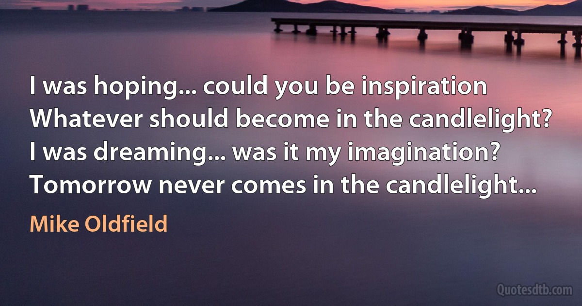 I was hoping... could you be inspiration
Whatever should become in the candlelight?
I was dreaming... was it my imagination?
Tomorrow never comes in the candlelight... (Mike Oldfield)