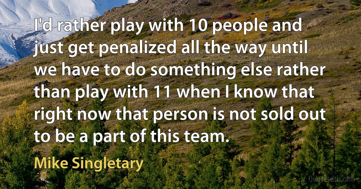 I'd rather play with 10 people and just get penalized all the way until we have to do something else rather than play with 11 when I know that right now that person is not sold out to be a part of this team. (Mike Singletary)