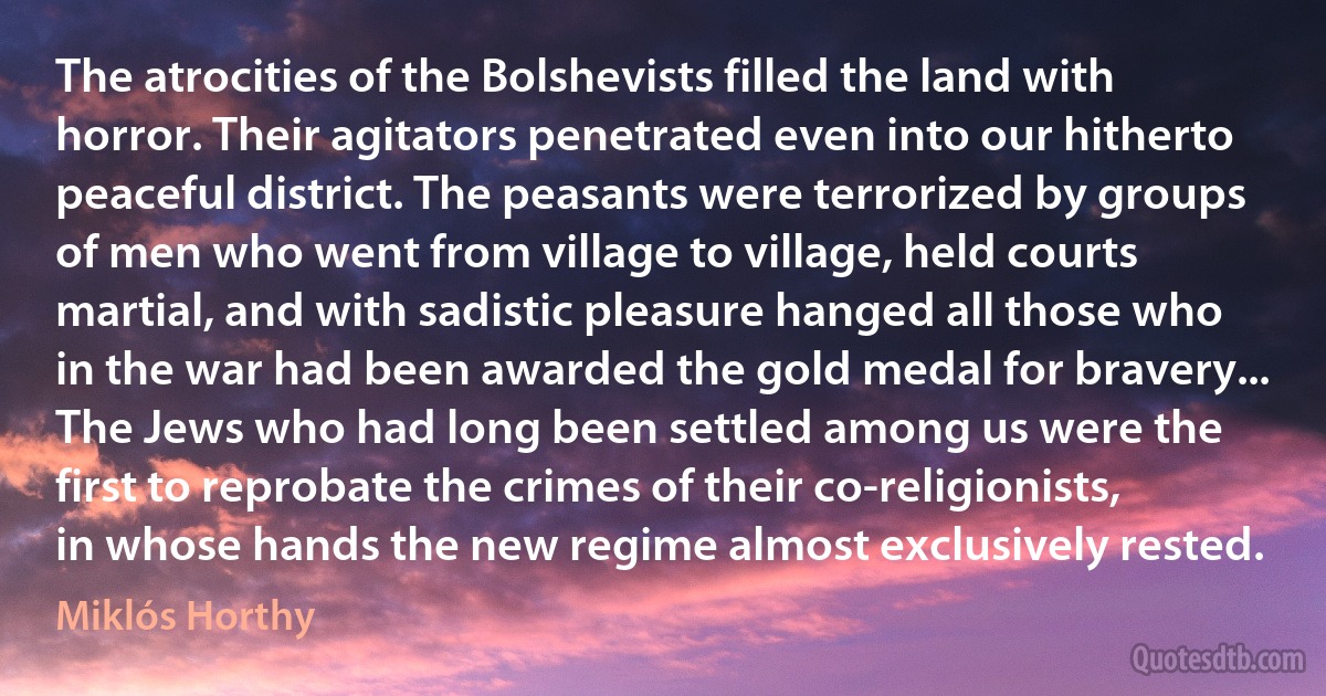 The atrocities of the Bolshevists filled the land with horror. Their agitators penetrated even into our hitherto peaceful district. The peasants were terrorized by groups of men who went from village to village, held courts martial, and with sadistic pleasure hanged all those who in the war had been awarded the gold medal for bravery... The Jews who had long been settled among us were the first to reprobate the crimes of their co-religionists, in whose hands the new regime almost exclusively rested. (Miklós Horthy)