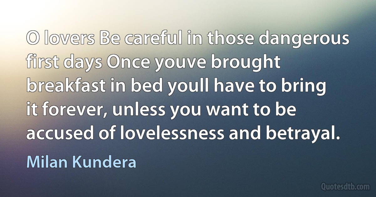 O lovers Be careful in those dangerous first days Once youve brought breakfast in bed youll have to bring it forever, unless you want to be accused of lovelessness and betrayal. (Milan Kundera)