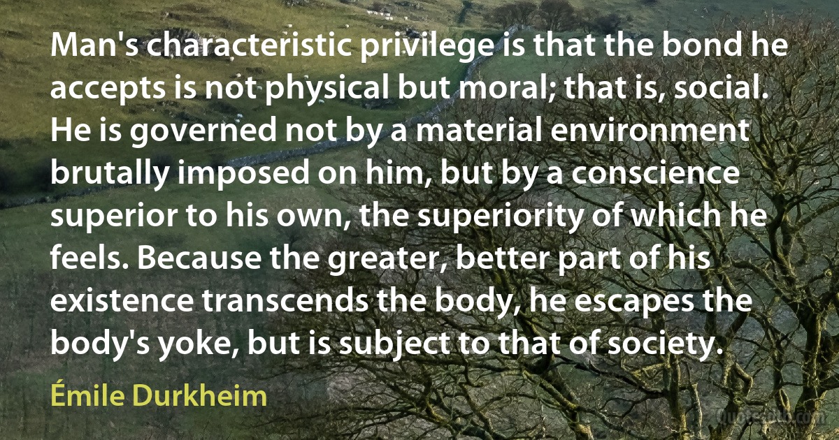 Man's characteristic privilege is that the bond he accepts is not physical but moral; that is, social. He is governed not by a material environment brutally imposed on him, but by a conscience superior to his own, the superiority of which he feels. Because the greater, better part of his existence transcends the body, he escapes the body's yoke, but is subject to that of society. (Émile Durkheim)