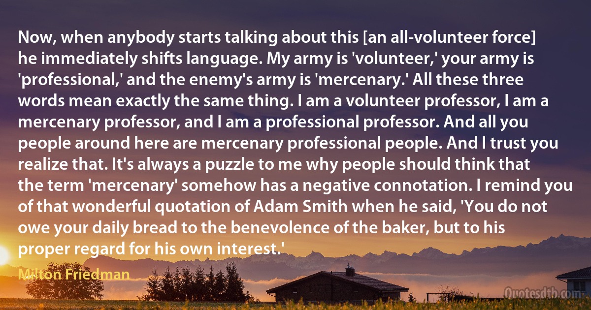 Now, when anybody starts talking about this [an all-volunteer force] he immediately shifts language. My army is 'volunteer,' your army is 'professional,' and the enemy's army is 'mercenary.' All these three words mean exactly the same thing. I am a volunteer professor, I am a mercenary professor, and I am a professional professor. And all you people around here are mercenary professional people. And I trust you realize that. It's always a puzzle to me why people should think that the term 'mercenary' somehow has a negative connotation. I remind you of that wonderful quotation of Adam Smith when he said, 'You do not owe your daily bread to the benevolence of the baker, but to his proper regard for his own interest.' (Milton Friedman)