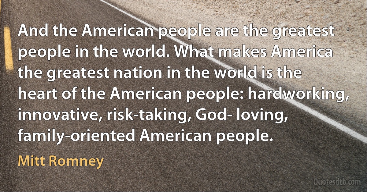 And the American people are the greatest people in the world. What makes America the greatest nation in the world is the heart of the American people: hardworking, innovative, risk-taking, God- loving, family-oriented American people. (Mitt Romney)