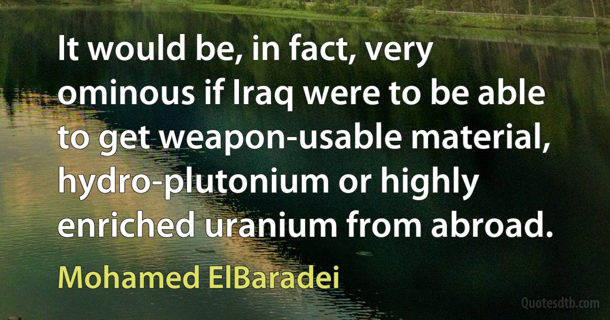 It would be, in fact, very ominous if Iraq were to be able to get weapon-usable material, hydro-plutonium or highly enriched uranium from abroad. (Mohamed ElBaradei)