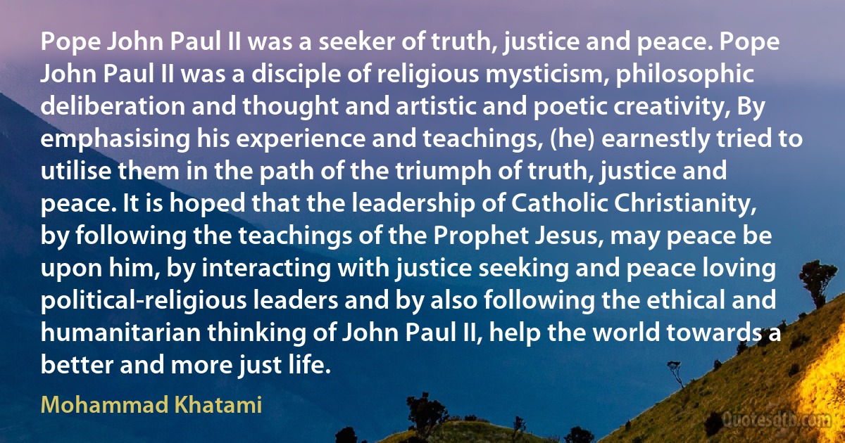 Pope John Paul II was a seeker of truth, justice and peace. Pope John Paul II was a disciple of religious mysticism, philosophic deliberation and thought and artistic and poetic creativity, By emphasising his experience and teachings, (he) earnestly tried to utilise them in the path of the triumph of truth, justice and peace. It is hoped that the leadership of Catholic Christianity, by following the teachings of the Prophet Jesus, may peace be upon him, by interacting with justice seeking and peace loving political-religious leaders and by also following the ethical and humanitarian thinking of John Paul II, help the world towards a better and more just life. (Mohammad Khatami)