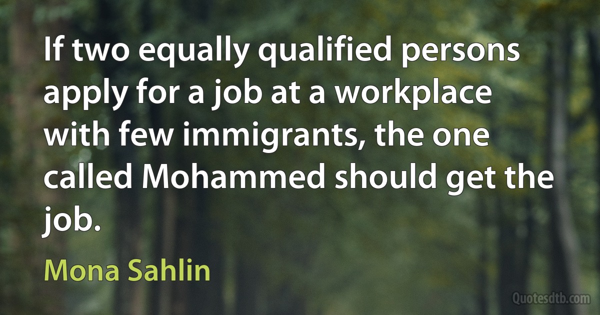 If two equally qualified persons apply for a job at a workplace with few immigrants, the one called Mohammed should get the job. (Mona Sahlin)