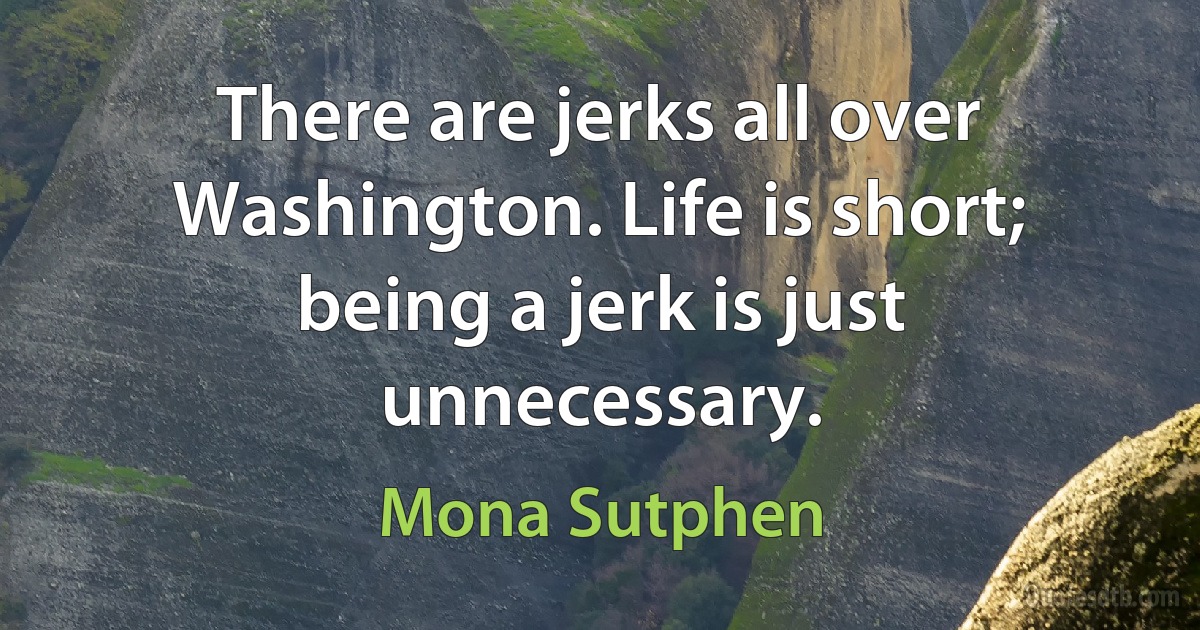 There are jerks all over Washington. Life is short; being a jerk is just unnecessary. (Mona Sutphen)