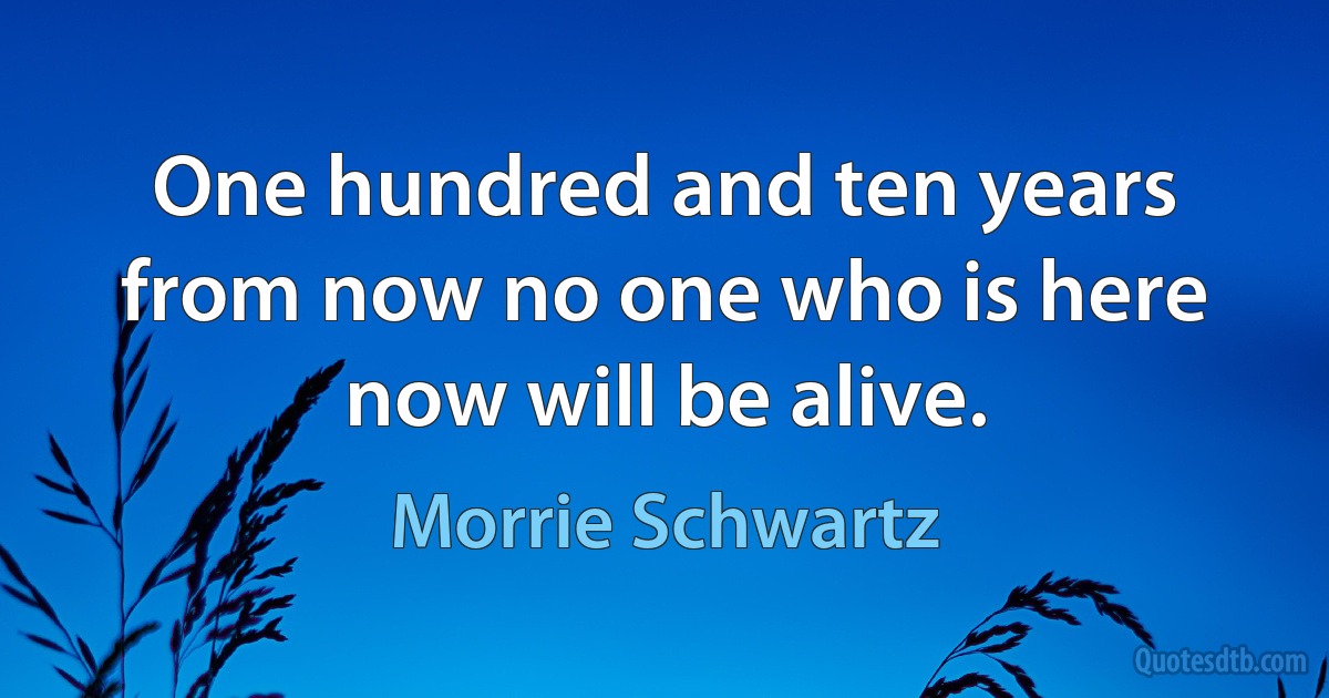 One hundred and ten years from now no one who is here now will be alive. (Morrie Schwartz)