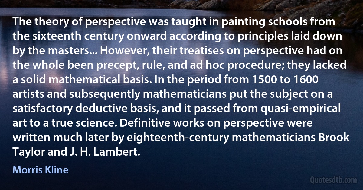 The theory of perspective was taught in painting schools from the sixteenth century onward according to principles laid down by the masters... However, their treatises on perspective had on the whole been precept, rule, and ad hoc procedure; they lacked a solid mathematical basis. In the period from 1500 to 1600 artists and subsequently mathematicians put the subject on a satisfactory deductive basis, and it passed from quasi-empirical art to a true science. Definitive works on perspective were written much later by eighteenth-century mathematicians Brook Taylor and J. H. Lambert. (Morris Kline)