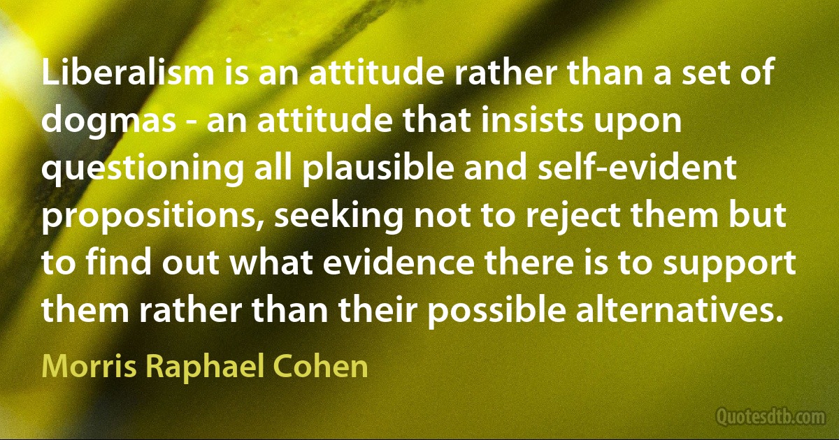 Liberalism is an attitude rather than a set of dogmas - an attitude that insists upon questioning all plausible and self-evident propositions, seeking not to reject them but to find out what evidence there is to support them rather than their possible alternatives. (Morris Raphael Cohen)