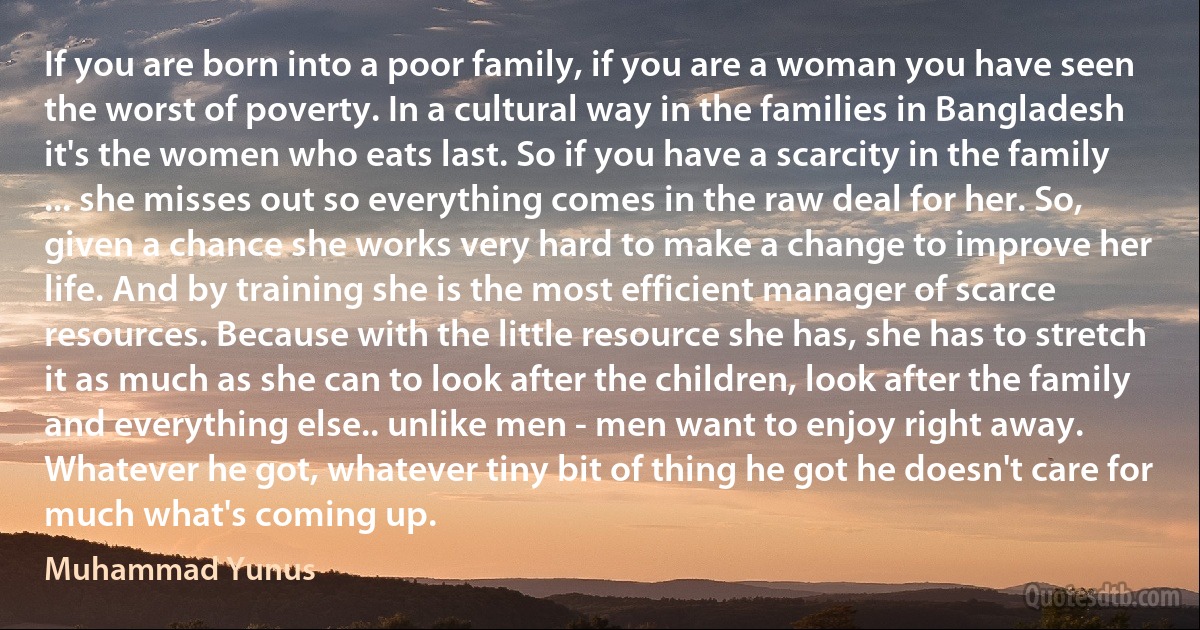 If you are born into a poor family, if you are a woman you have seen the worst of poverty. In a cultural way in the families in Bangladesh it's the women who eats last. So if you have a scarcity in the family ... she misses out so everything comes in the raw deal for her. So, given a chance she works very hard to make a change to improve her life. And by training she is the most efficient manager of scarce resources. Because with the little resource she has, she has to stretch it as much as she can to look after the children, look after the family and everything else.. unlike men - men want to enjoy right away. Whatever he got, whatever tiny bit of thing he got he doesn't care for much what's coming up. (Muhammad Yunus)