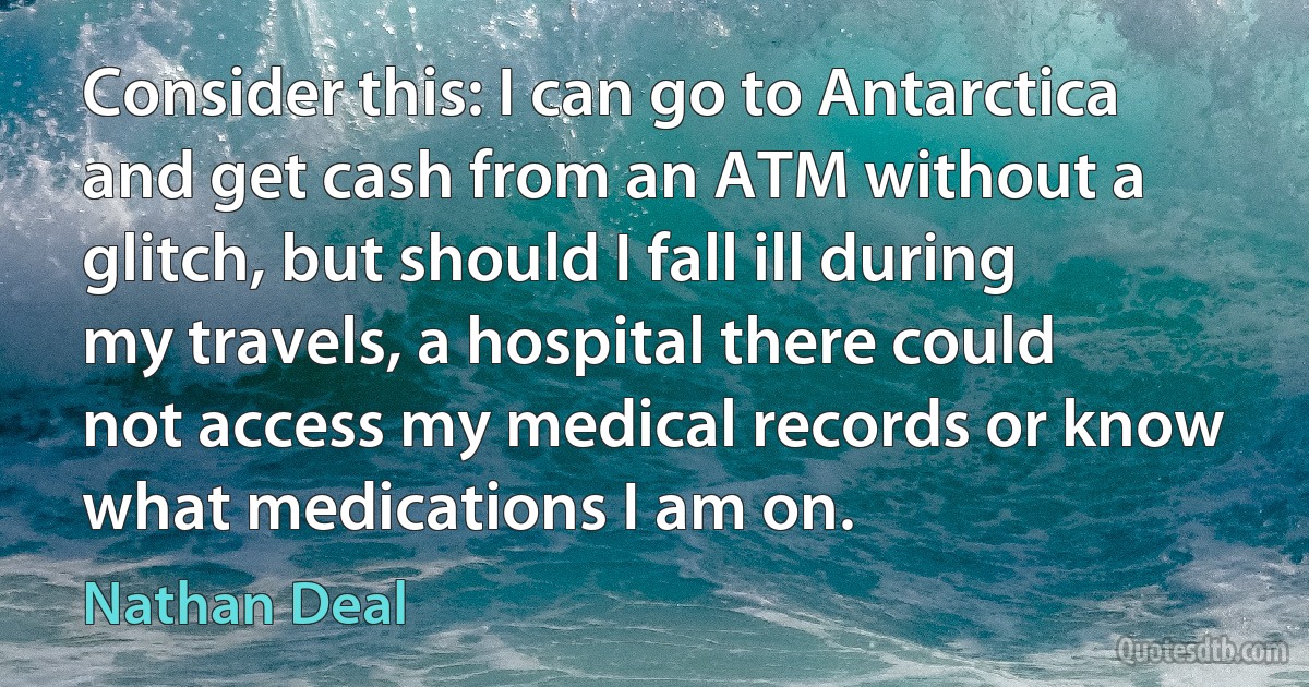 Consider this: I can go to Antarctica and get cash from an ATM without a glitch, but should I fall ill during my travels, a hospital there could not access my medical records or know what medications I am on. (Nathan Deal)