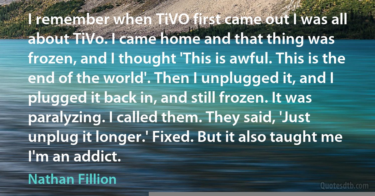 I remember when TiVO first came out I was all about TiVo. I came home and that thing was frozen, and I thought 'This is awful. This is the end of the world'. Then I unplugged it, and I plugged it back in, and still frozen. It was paralyzing. I called them. They said, 'Just unplug it longer.' Fixed. But it also taught me I'm an addict. (Nathan Fillion)