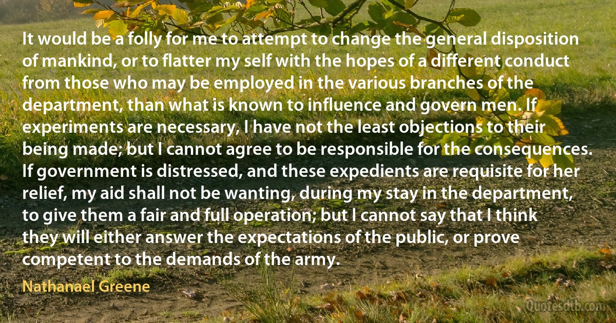 It would be a folly for me to attempt to change the general disposition of mankind, or to flatter my self with the hopes of a different conduct from those who may be employed in the various branches of the department, than what is known to influence and govern men. If experiments are necessary, I have not the least objections to their being made; but I cannot agree to be responsible for the consequences. If government is distressed, and these expedients are requisite for her relief, my aid shall not be wanting, during my stay in the department, to give them a fair and full operation; but I cannot say that I think they will either answer the expectations of the public, or prove competent to the demands of the army. (Nathanael Greene)