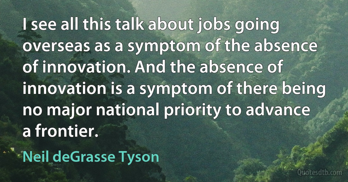 I see all this talk about jobs going overseas as a symptom of the absence of innovation. And the absence of innovation is a symptom of there being no major national priority to advance a frontier. (Neil deGrasse Tyson)