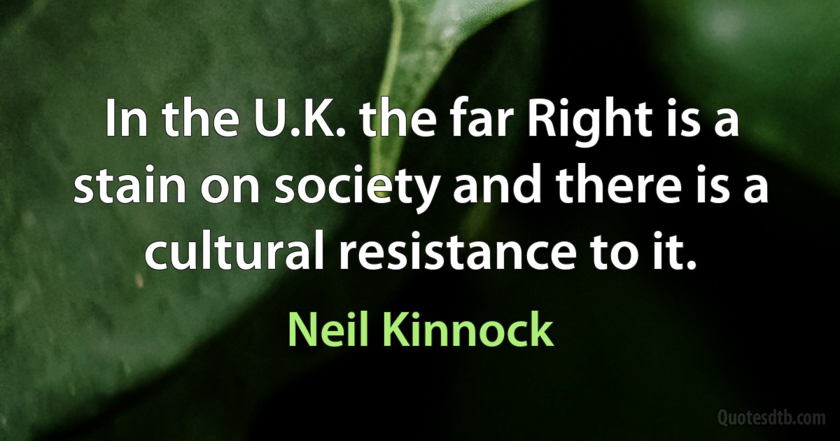 In the U.K. the far Right is a stain on society and there is a cultural resistance to it. (Neil Kinnock)