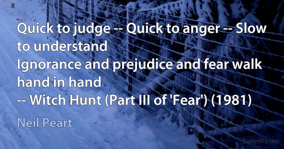 Quick to judge -- Quick to anger -- Slow to understand
Ignorance and prejudice and fear walk hand in hand
-- Witch Hunt (Part III of 'Fear') (1981) (Neil Peart)